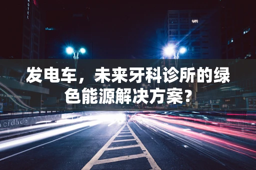 发电车，未来牙科诊所的绿色能源解决方案？