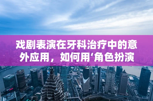 戏剧表演在牙科治疗中的意外应用，如何用‘角色扮演’缓解患者焦虑？