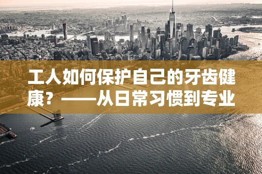 工人如何保护自己的牙齿健康？——从日常习惯到专业防护的全面指南