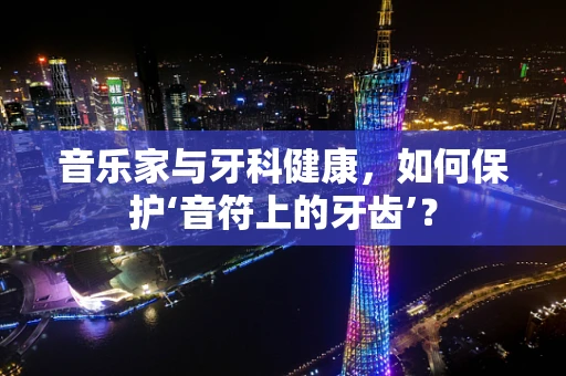 音乐家与牙科健康，如何保护‘音符上的牙齿’？