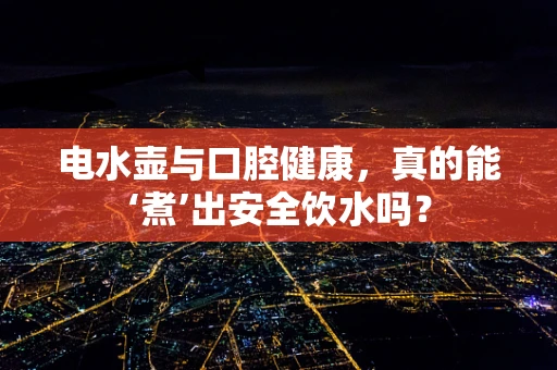 电水壶与口腔健康，真的能‘煮’出安全饮水吗？