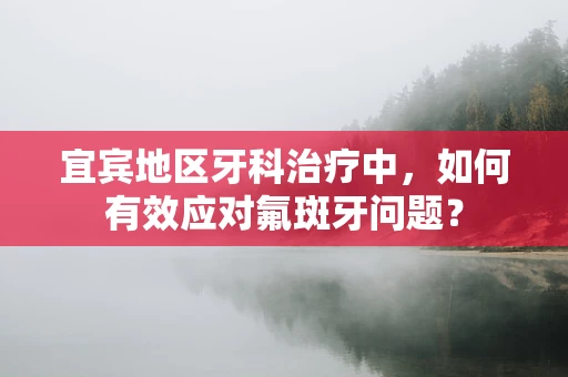 宜宾地区牙科治疗中，如何有效应对氟斑牙问题？