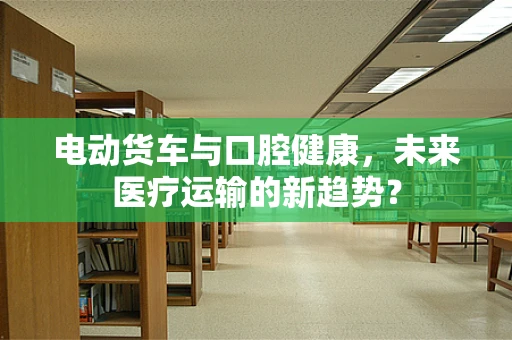 电动货车与口腔健康，未来医疗运输的新趋势？