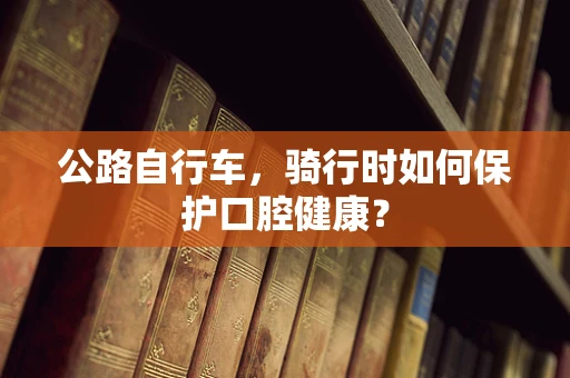 公路自行车，骑行时如何保护口腔健康？