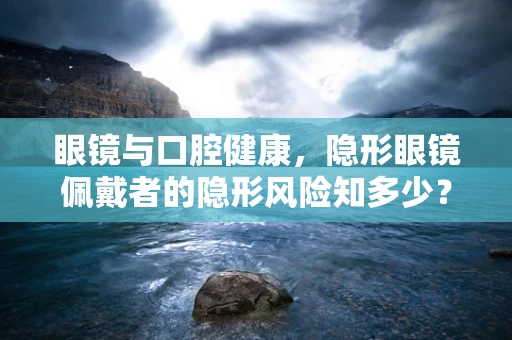 眼镜与口腔健康，隐形眼镜佩戴者的隐形风险知多少？