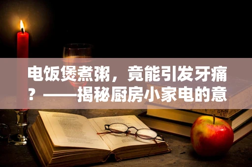 电饭煲煮粥，竟能引发牙痛？——揭秘厨房小家电的意外健康风险