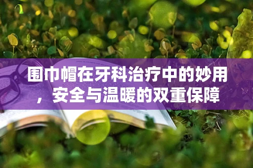 围巾帽在牙科治疗中的妙用，安全与温暖的双重保障