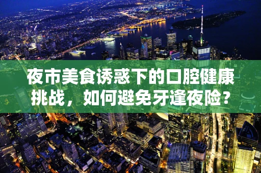 夜市美食诱惑下的口腔健康挑战，如何避免牙逢夜险？