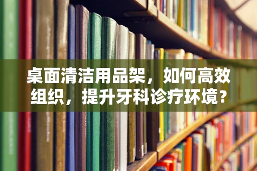 桌面清洁用品架，如何高效组织，提升牙科诊疗环境？