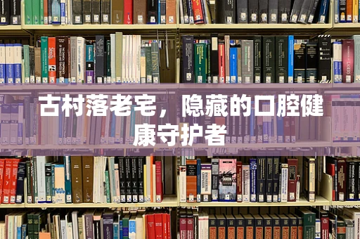 古村落老宅，隐藏的口腔健康守护者