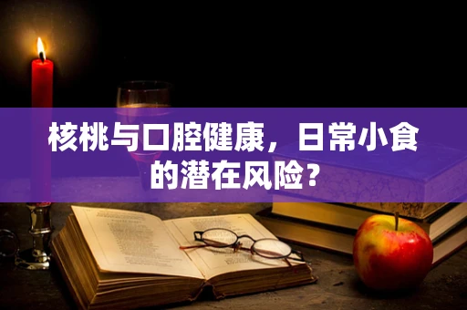 核桃与口腔健康，日常小食的潜在风险？