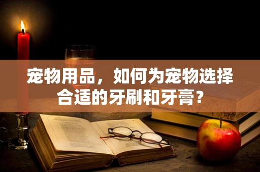 宠物用品，如何为宠物选择合适的牙刷和牙膏？