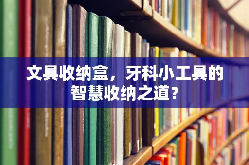 文具收纳盒，牙科小工具的智慧收纳之道？