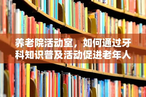 养老院活动室，如何通过牙科知识普及活动促进老年人健康？