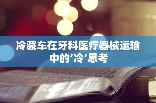 冷藏车在牙科医疗器械运输中的‘冷’思考