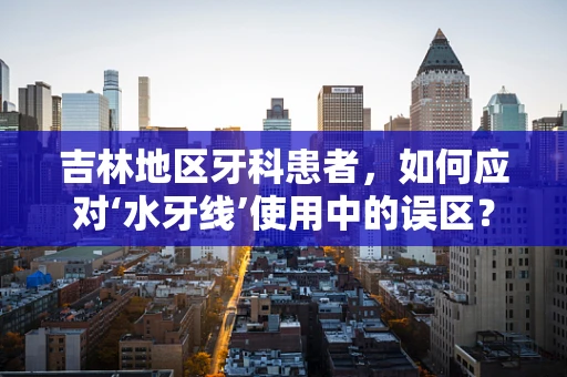 吉林地区牙科患者，如何应对‘水牙线’使用中的误区？