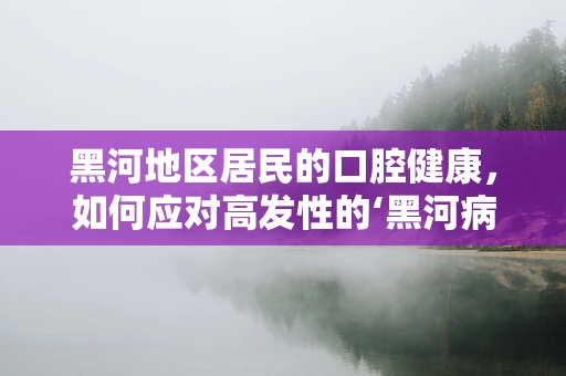 黑河地区居民的口腔健康，如何应对高发性的‘黑河病’？