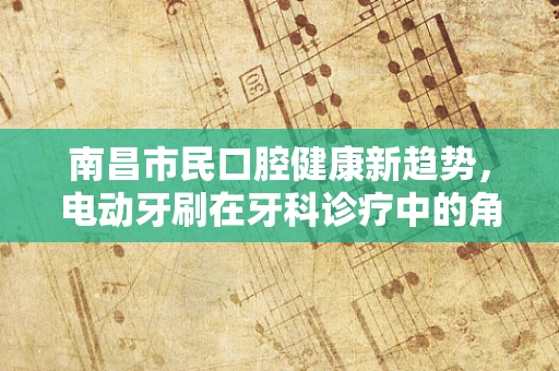 南昌市民口腔健康新趋势，电动牙刷在牙科诊疗中的角色与挑战