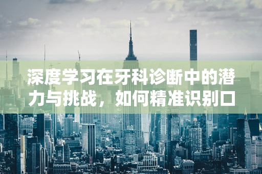 深度学习在牙科诊断中的潜力与挑战，如何精准识别口腔疾病？