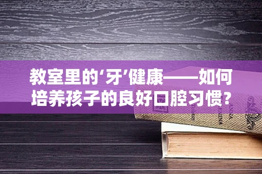 教室里的‘牙’健康——如何培养孩子的良好口腔习惯？