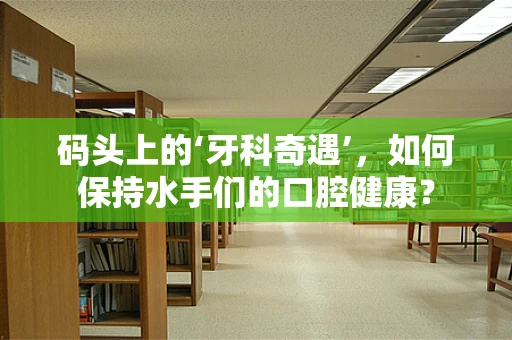 码头上的‘牙科奇遇’，如何保持水手们的口腔健康？