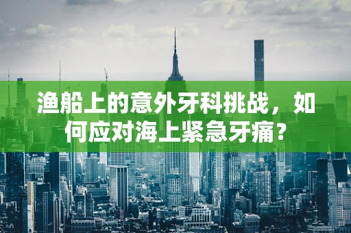 渔船上的意外牙科挑战，如何应对海上紧急牙痛？