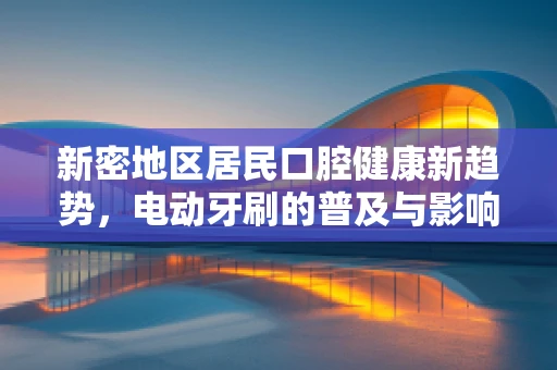 新密地区居民口腔健康新趋势，电动牙刷的普及与影响