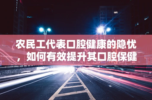 农民工代表口腔健康的隐忧，如何有效提升其口腔保健意识？