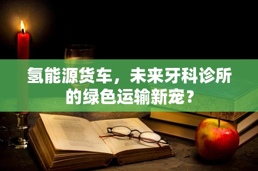 氢能源货车，未来牙科诊所的绿色运输新宠？