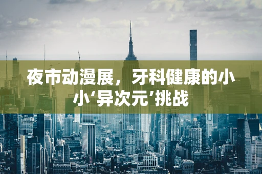 夜市动漫展，牙科健康的小小‘异次元’挑战