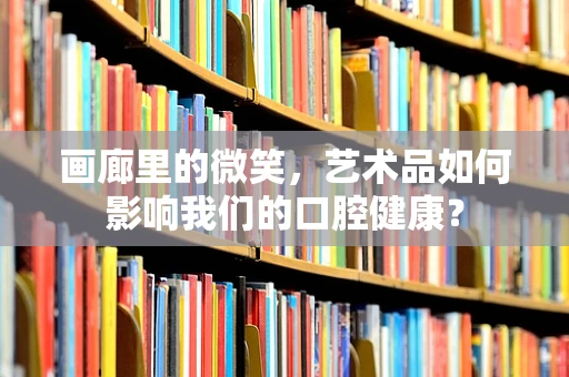 画廊里的微笑，艺术品如何影响我们的口腔健康？