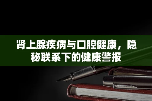 肾上腺疾病与口腔健康，隐秘联系下的健康警报