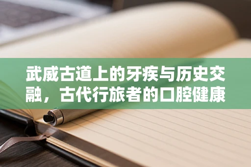 武威古道上的牙疾与历史交融，古代行旅者的口腔健康之谜