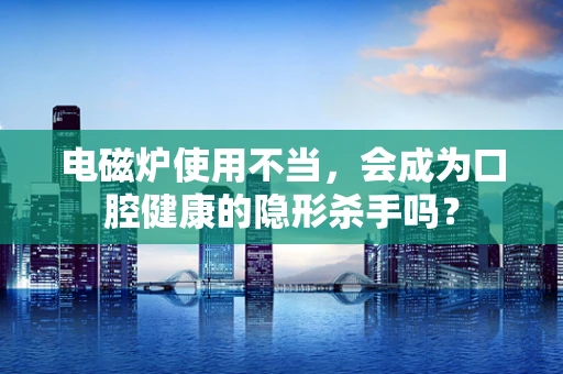 电磁炉使用不当，会成为口腔健康的隐形杀手吗？