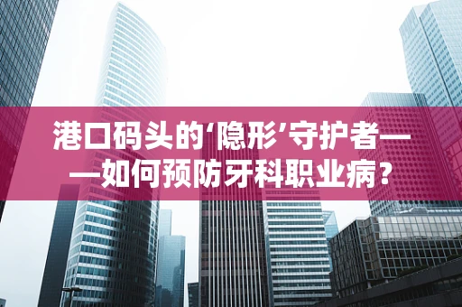 港口码头的‘隐形’守护者——如何预防牙科职业病？