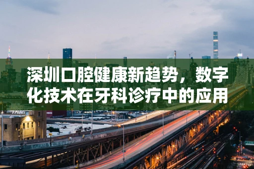 深圳口腔健康新趋势，数字化技术在牙科诊疗中的应用与挑战