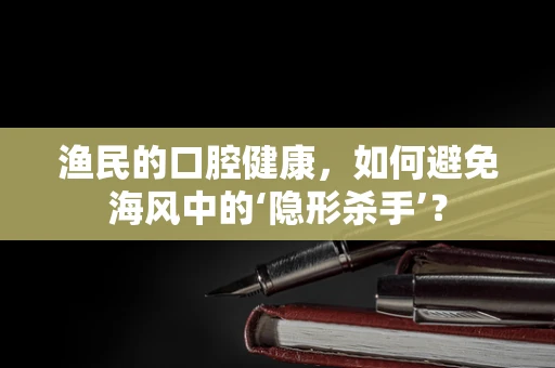 渔民的口腔健康，如何避免海风中的‘隐形杀手’？