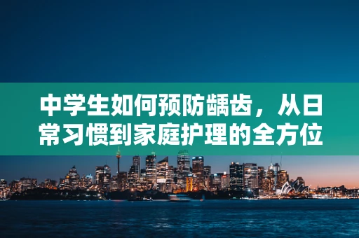 中学生如何预防龋齿，从日常习惯到家庭护理的全方位策略