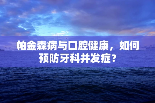 帕金森病与口腔健康，如何预防牙科并发症？