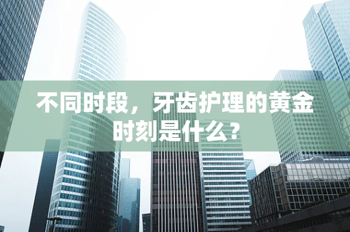 不同时段，牙齿护理的黄金时刻是什么？