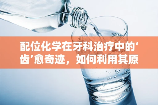 配位化学在牙科治疗中的‘齿’愈奇迹，如何利用其原理优化口腔金属材料？