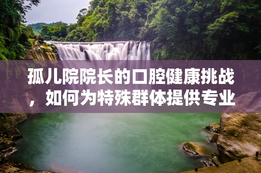 孤儿院院长的口腔健康挑战，如何为特殊群体提供专业牙科服务？