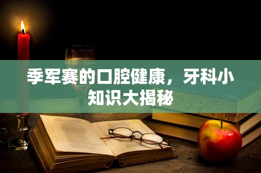 季军赛的口腔健康，牙科小知识大揭秘