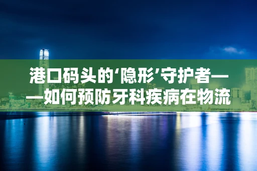 港口码头的‘隐形’守护者——如何预防牙科疾病在物流工人中的传播？