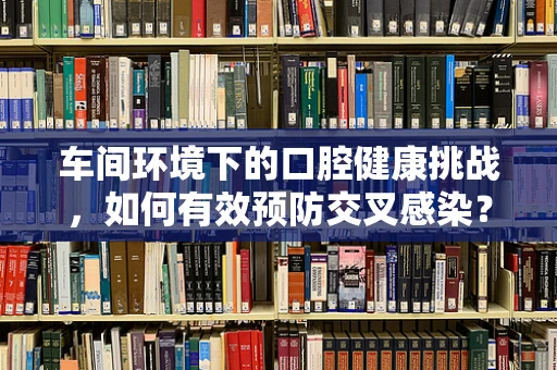 车间环境下的口腔健康挑战，如何有效预防交叉感染？