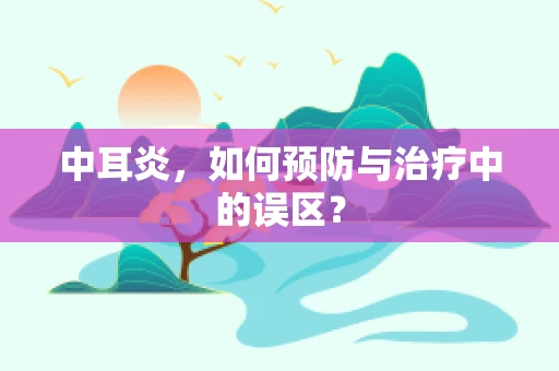 中耳炎，如何预防与治疗中的误区？