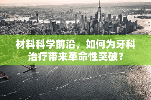 材料科学前沿，如何为牙科治疗带来革命性突破？