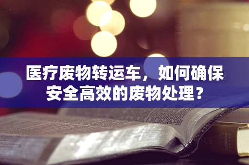 医疗废物转运车，如何确保安全高效的废物处理？