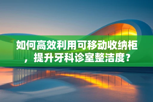 如何高效利用可移动收纳柜，提升牙科诊室整洁度？