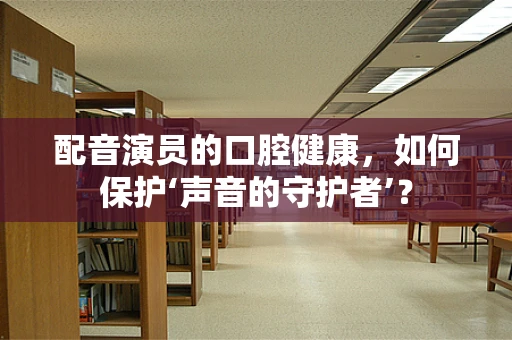 配音演员的口腔健康，如何保护‘声音的守护者’？